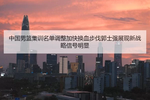 中国男篮集训名单调整加快换血步伐郭士强展现新战略信号明显