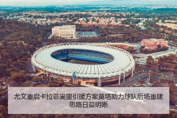 尤文重启卡拉菲奥里引援方案莫塔助力球队后场重建思路日益明晰