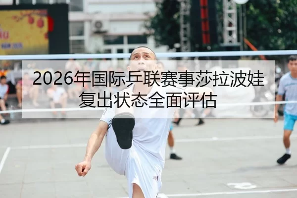 2026年国际乒联赛事莎拉波娃复出状态全面评估