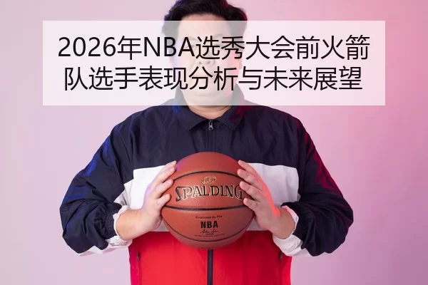 2026年NBA选秀大会前火箭队选手表现分析与未来展望