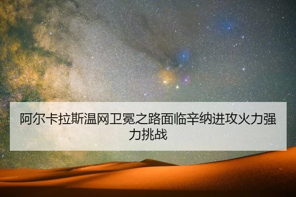 阿尔卡拉斯温网卫冕之路面临辛纳进攻火力强力挑战
