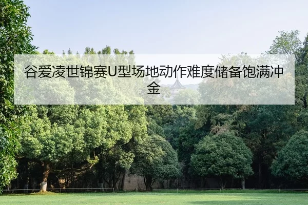 谷爱凌世锦赛U型场地动作难度储备饱满冲金