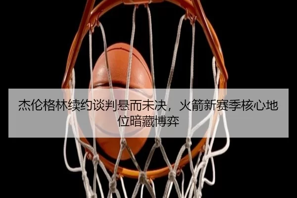 杰伦格林续约谈判悬而未决，火箭新赛季核心地位暗藏博弈