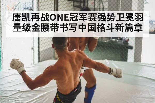 唐凯再战ONE冠军赛强势卫冕羽量级金腰带书写中国格斗新篇章