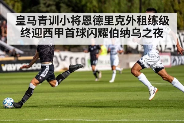 皇马青训小将恩德里克外租练级终迎西甲首球闪耀伯纳乌之夜