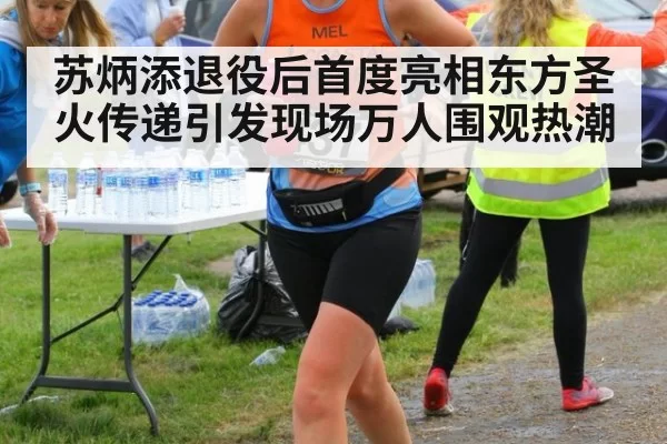 苏炳添退役后首度亮相东方圣火传递引发现场万人围观热潮