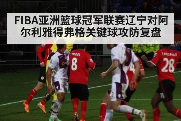 FIBA亚洲篮球冠军联赛辽宁对阿尔利雅得弗格关键球攻防复盘